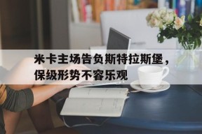 满冠体育客户端-米卡主场告负斯特拉斯堡，保级形势不容乐观的简单介绍