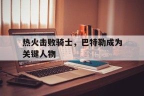满冠体育手机版-热火击败骑士，巴特勒成为关键人物