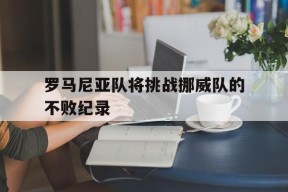 满冠体育ios下载-关于罗马尼亚队将挑战挪威队的不败纪录的信息