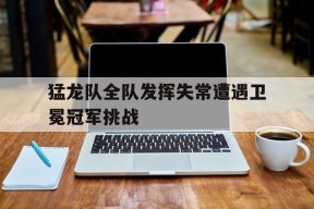满冠体育ios下载-猛龙队全队发挥失常遭遇卫冕冠军挑战(兵哥哥**我的军旅情感)