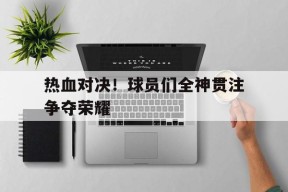 满冠体育客户端-热血对决！球员们全神贯注争夺荣耀(热血对决游戏)